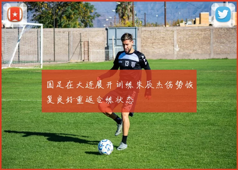 国足在大连展开训练朱辰杰伤势恢复良好重返合练状态